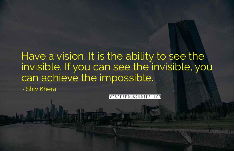 Shiv Khera Quotes: Have a vision. It is the ability to see the invisible. If you can see the invisible, you can achieve the impossible.