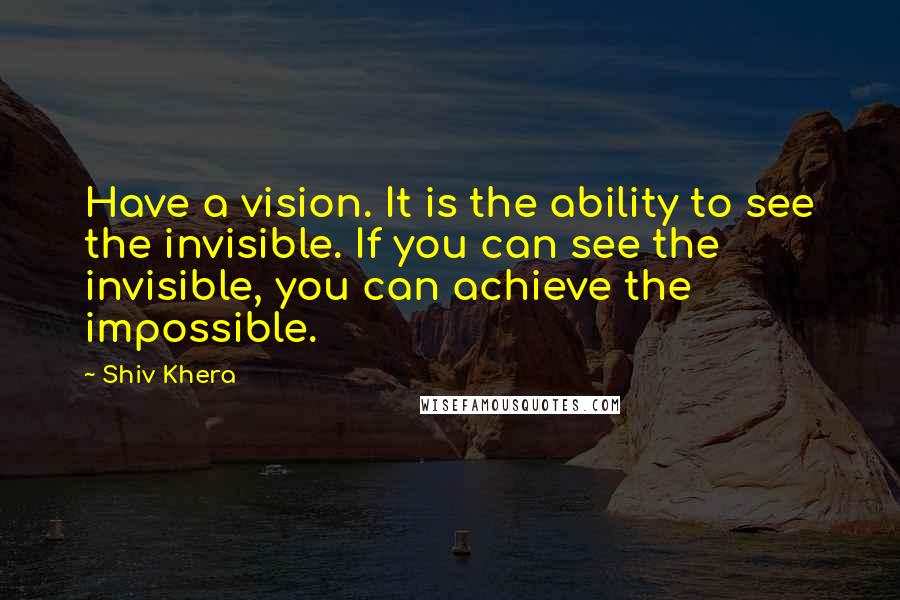 Shiv Khera Quotes: Have a vision. It is the ability to see the invisible. If you can see the invisible, you can achieve the impossible.