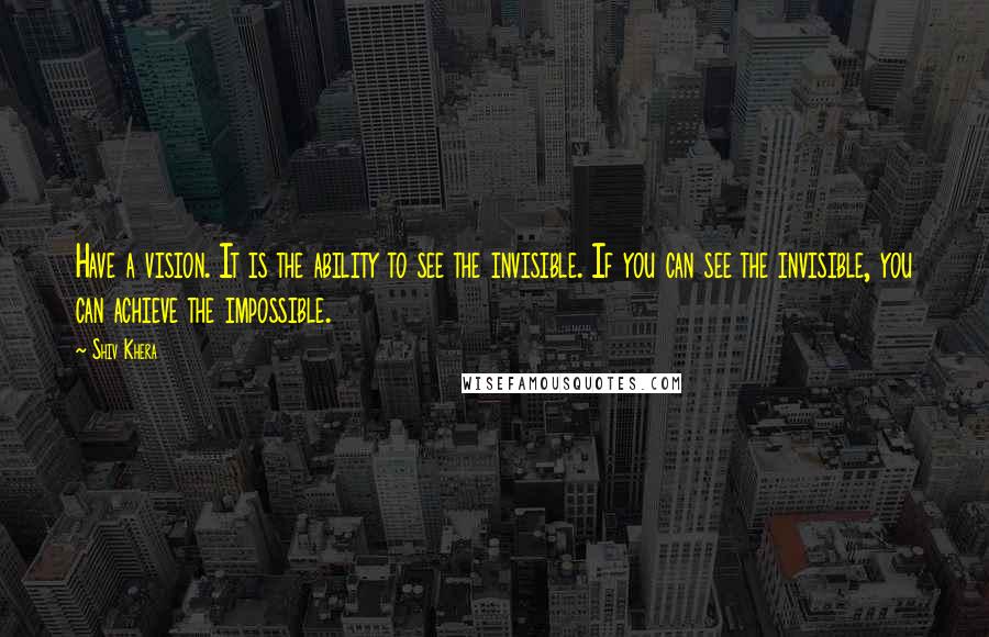 Shiv Khera Quotes: Have a vision. It is the ability to see the invisible. If you can see the invisible, you can achieve the impossible.