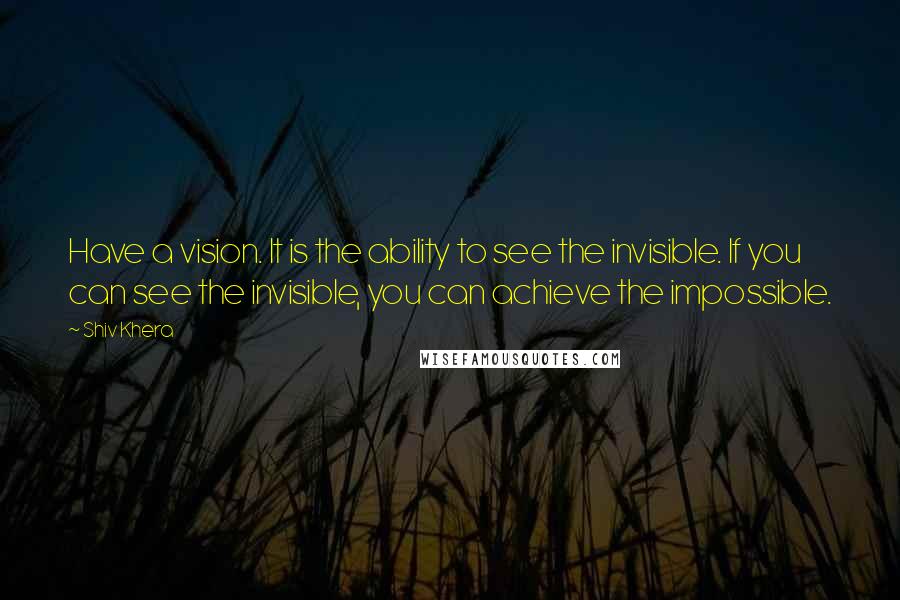 Shiv Khera Quotes: Have a vision. It is the ability to see the invisible. If you can see the invisible, you can achieve the impossible.