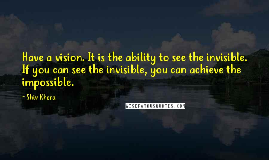 Shiv Khera Quotes: Have a vision. It is the ability to see the invisible. If you can see the invisible, you can achieve the impossible.