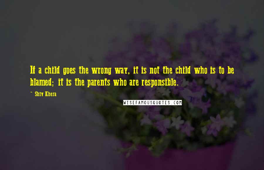 Shiv Khera Quotes: If a child goes the wrong way, it is not the child who is to be blamed; it is the parents who are responsible.