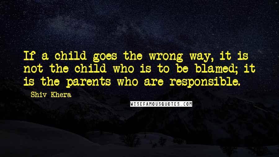 Shiv Khera Quotes: If a child goes the wrong way, it is not the child who is to be blamed; it is the parents who are responsible.