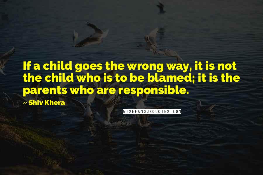 Shiv Khera Quotes: If a child goes the wrong way, it is not the child who is to be blamed; it is the parents who are responsible.