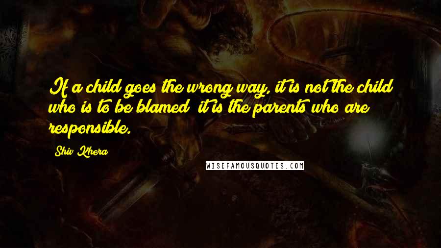 Shiv Khera Quotes: If a child goes the wrong way, it is not the child who is to be blamed; it is the parents who are responsible.