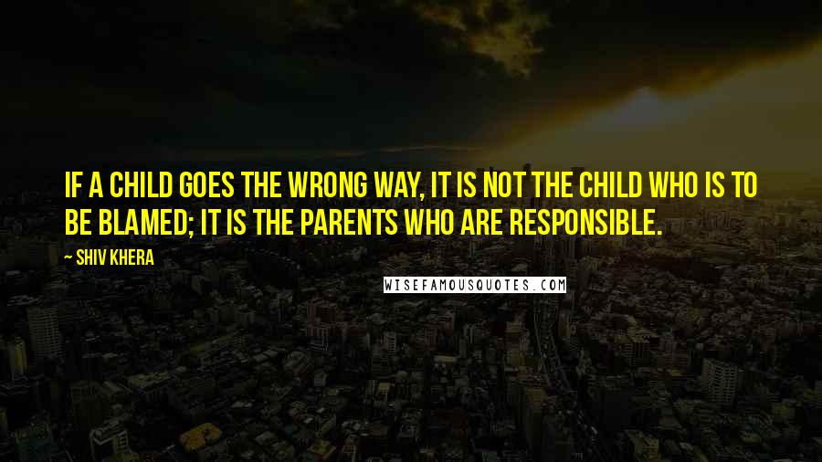 Shiv Khera Quotes: If a child goes the wrong way, it is not the child who is to be blamed; it is the parents who are responsible.