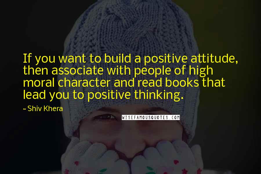 Shiv Khera Quotes: If you want to build a positive attitude, then associate with people of high moral character and read books that lead you to positive thinking.