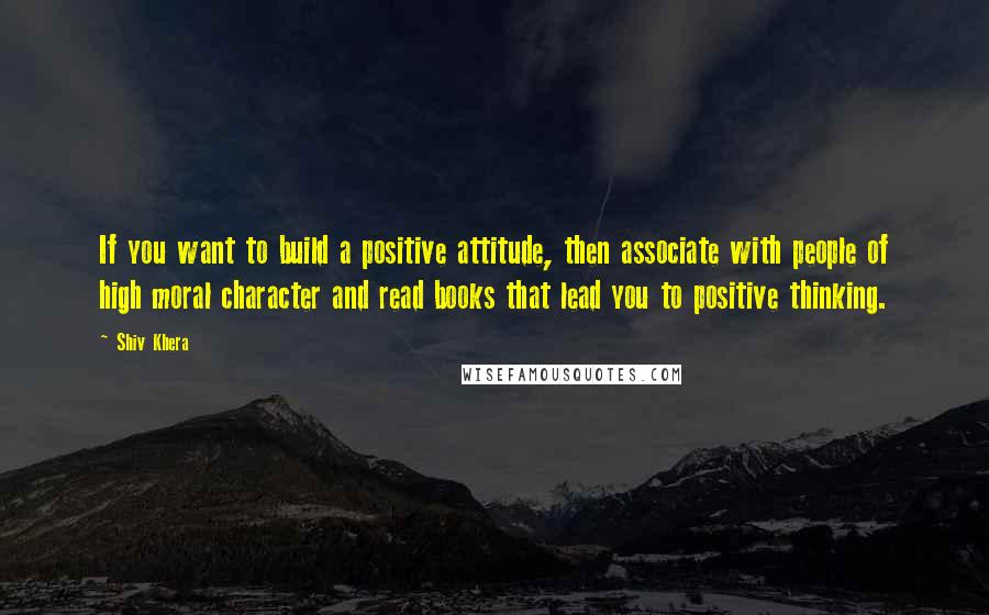 Shiv Khera Quotes: If you want to build a positive attitude, then associate with people of high moral character and read books that lead you to positive thinking.