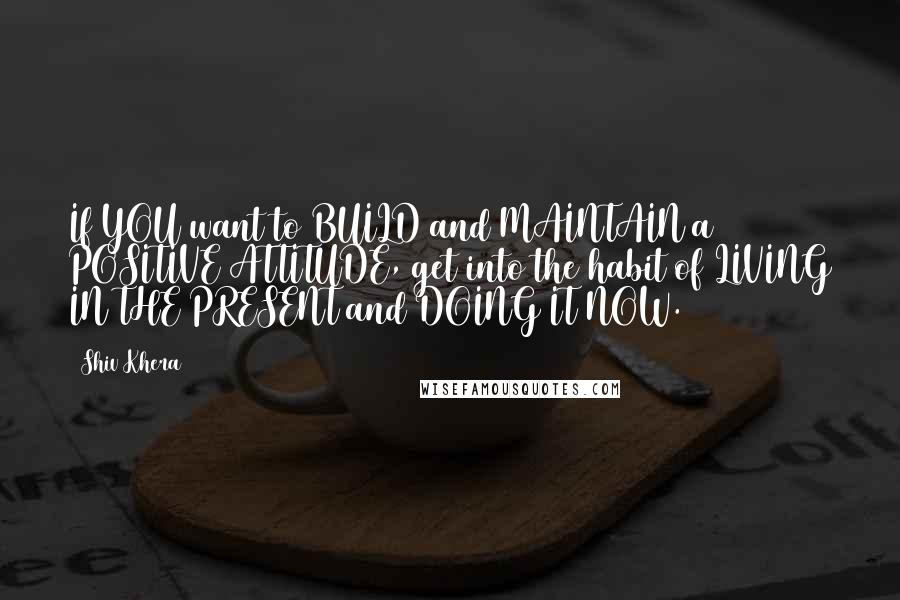 Shiv Khera Quotes: If YOU want to BUILD and MAINTAIN a POSITIVE ATTITUDE, get into the habit of LIVING IN THE PRESENT and DOING IT NOW.