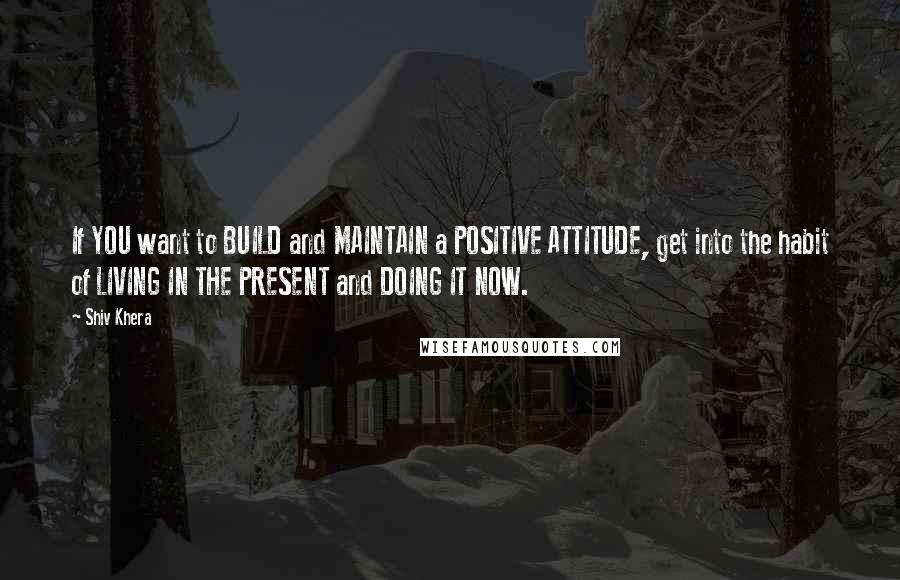 Shiv Khera Quotes: If YOU want to BUILD and MAINTAIN a POSITIVE ATTITUDE, get into the habit of LIVING IN THE PRESENT and DOING IT NOW.