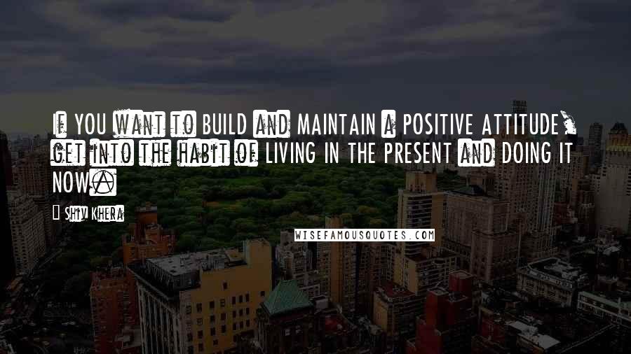 Shiv Khera Quotes: If YOU want to BUILD and MAINTAIN a POSITIVE ATTITUDE, get into the habit of LIVING IN THE PRESENT and DOING IT NOW.