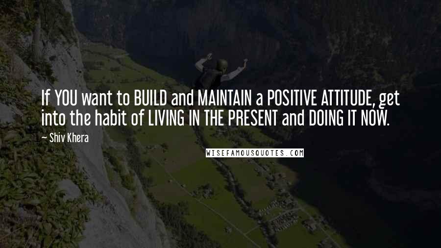 Shiv Khera Quotes: If YOU want to BUILD and MAINTAIN a POSITIVE ATTITUDE, get into the habit of LIVING IN THE PRESENT and DOING IT NOW.