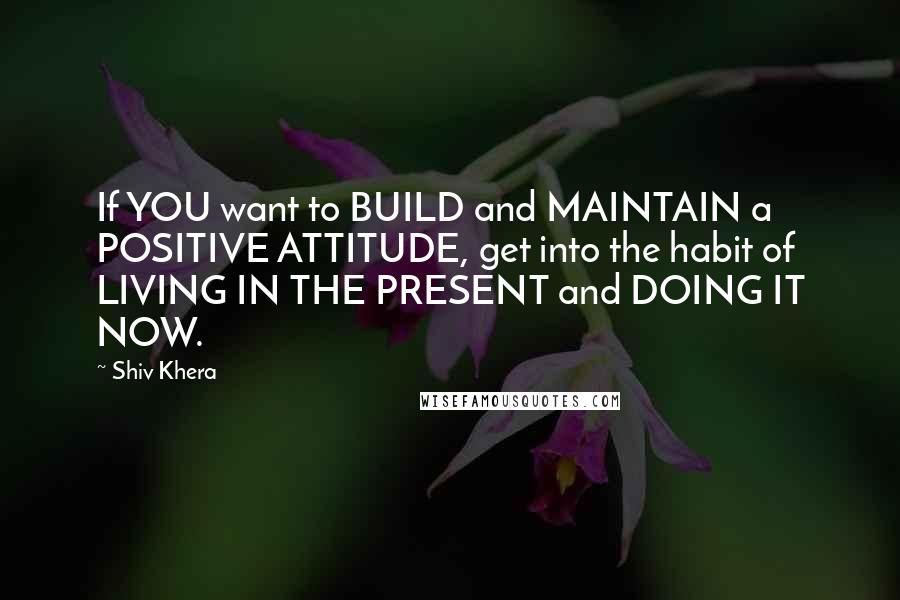 Shiv Khera Quotes: If YOU want to BUILD and MAINTAIN a POSITIVE ATTITUDE, get into the habit of LIVING IN THE PRESENT and DOING IT NOW.