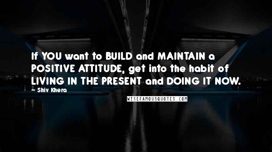 Shiv Khera Quotes: If YOU want to BUILD and MAINTAIN a POSITIVE ATTITUDE, get into the habit of LIVING IN THE PRESENT and DOING IT NOW.