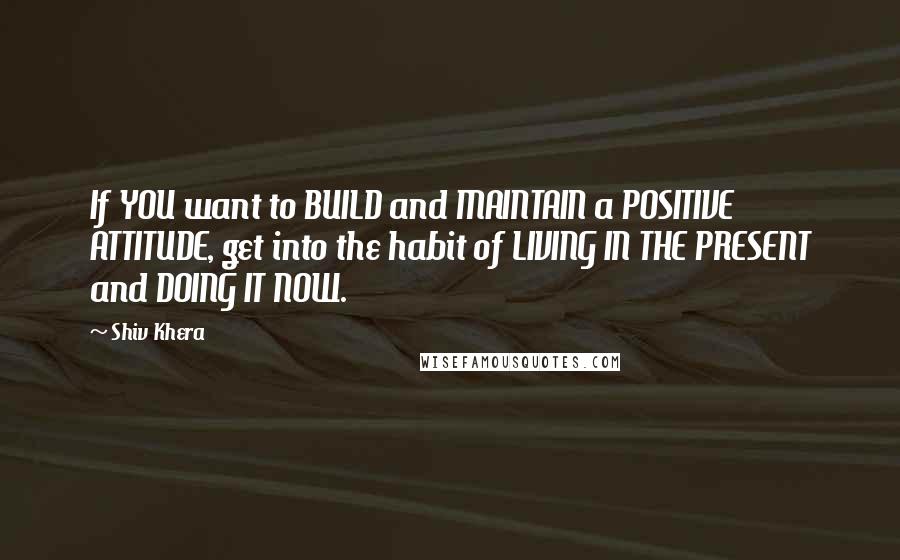 Shiv Khera Quotes: If YOU want to BUILD and MAINTAIN a POSITIVE ATTITUDE, get into the habit of LIVING IN THE PRESENT and DOING IT NOW.