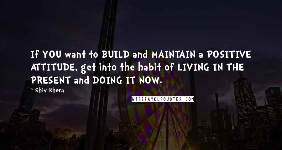 Shiv Khera Quotes: If YOU want to BUILD and MAINTAIN a POSITIVE ATTITUDE, get into the habit of LIVING IN THE PRESENT and DOING IT NOW.