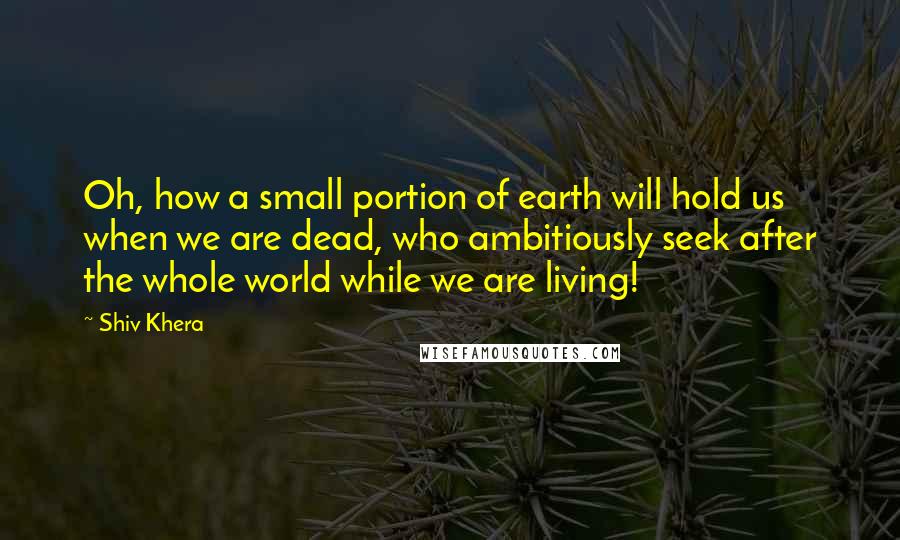 Shiv Khera Quotes: Oh, how a small portion of earth will hold us when we are dead, who ambitiously seek after the whole world while we are living!