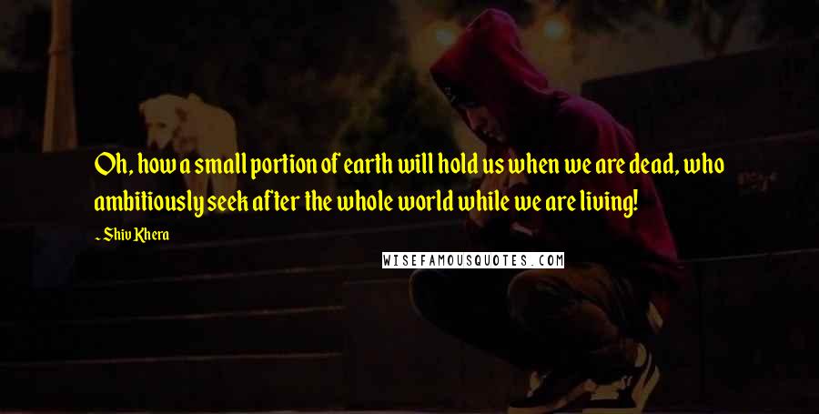 Shiv Khera Quotes: Oh, how a small portion of earth will hold us when we are dead, who ambitiously seek after the whole world while we are living!