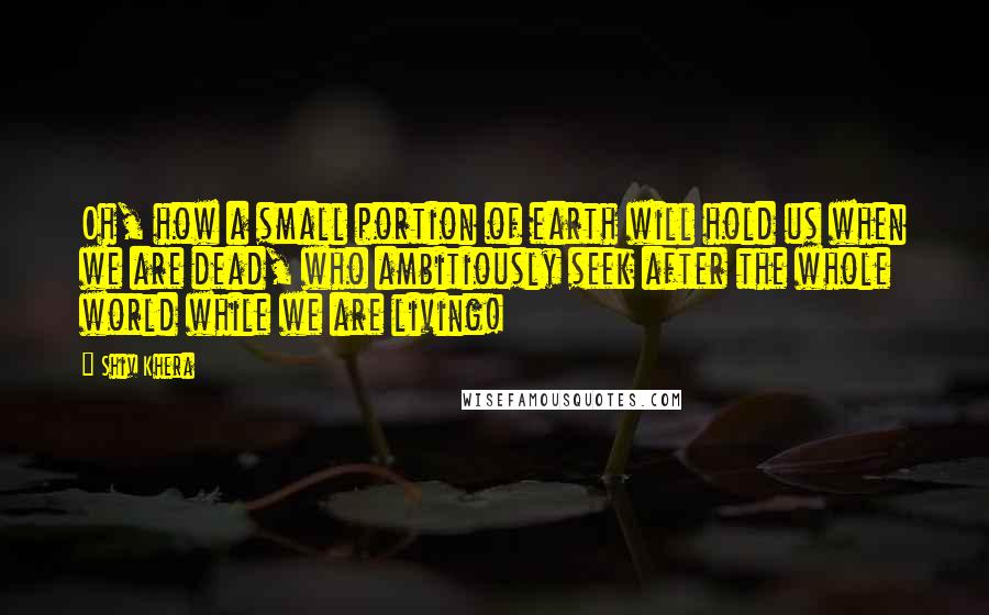 Shiv Khera Quotes: Oh, how a small portion of earth will hold us when we are dead, who ambitiously seek after the whole world while we are living!