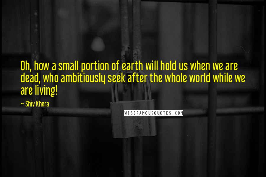 Shiv Khera Quotes: Oh, how a small portion of earth will hold us when we are dead, who ambitiously seek after the whole world while we are living!