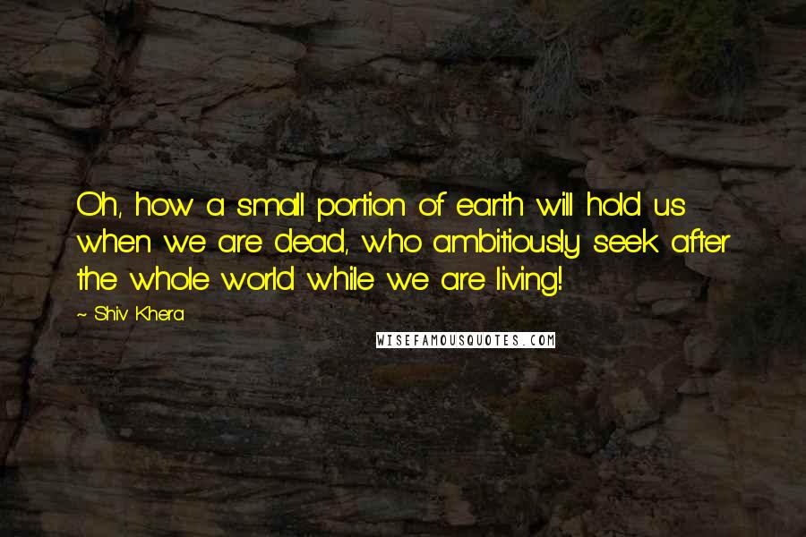 Shiv Khera Quotes: Oh, how a small portion of earth will hold us when we are dead, who ambitiously seek after the whole world while we are living!