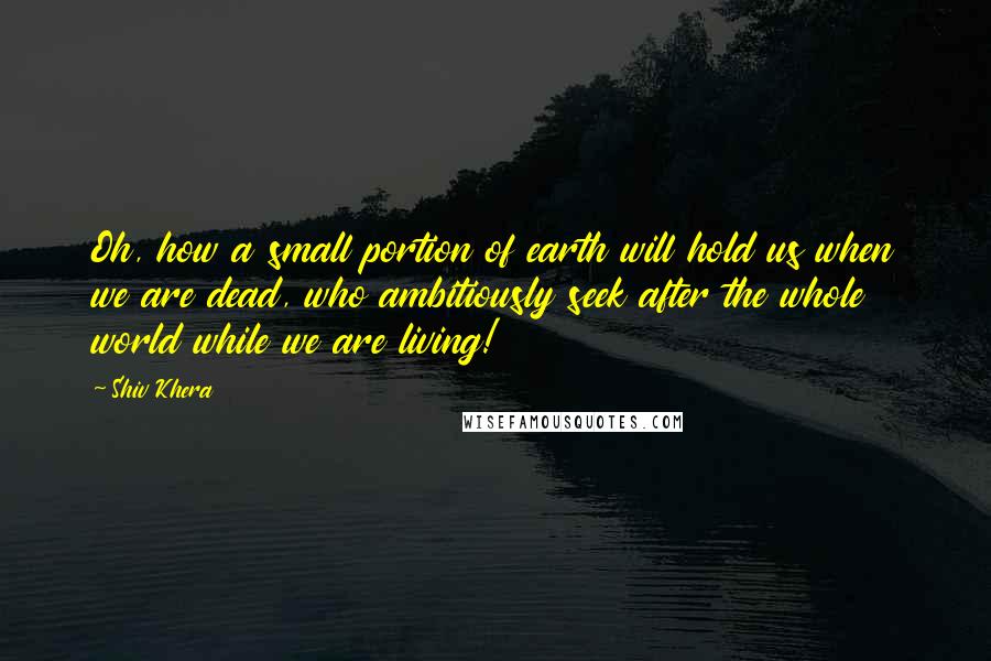 Shiv Khera Quotes: Oh, how a small portion of earth will hold us when we are dead, who ambitiously seek after the whole world while we are living!