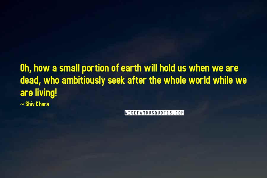 Shiv Khera Quotes: Oh, how a small portion of earth will hold us when we are dead, who ambitiously seek after the whole world while we are living!