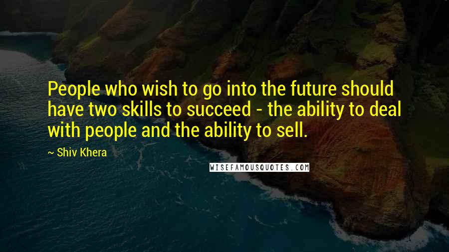 Shiv Khera Quotes: People who wish to go into the future should have two skills to succeed - the ability to deal with people and the ability to sell.