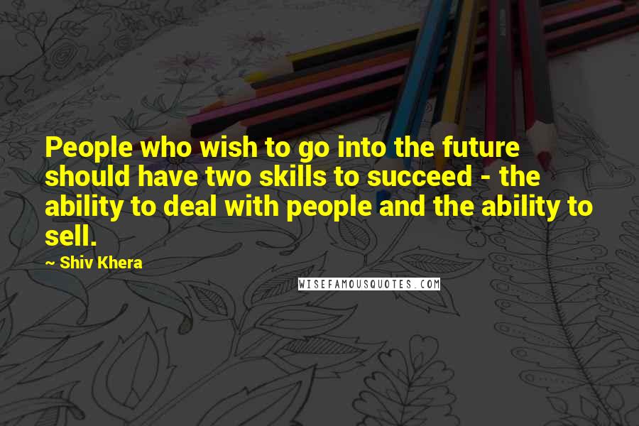 Shiv Khera Quotes: People who wish to go into the future should have two skills to succeed - the ability to deal with people and the ability to sell.