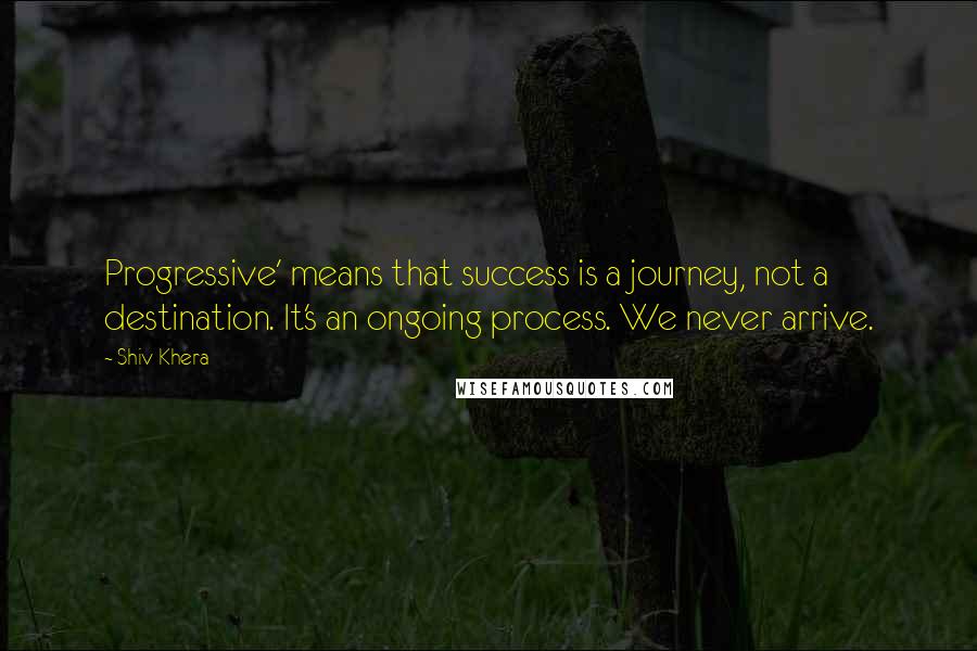 Shiv Khera Quotes: Progressive' means that success is a journey, not a destination. It's an ongoing process. We never arrive.