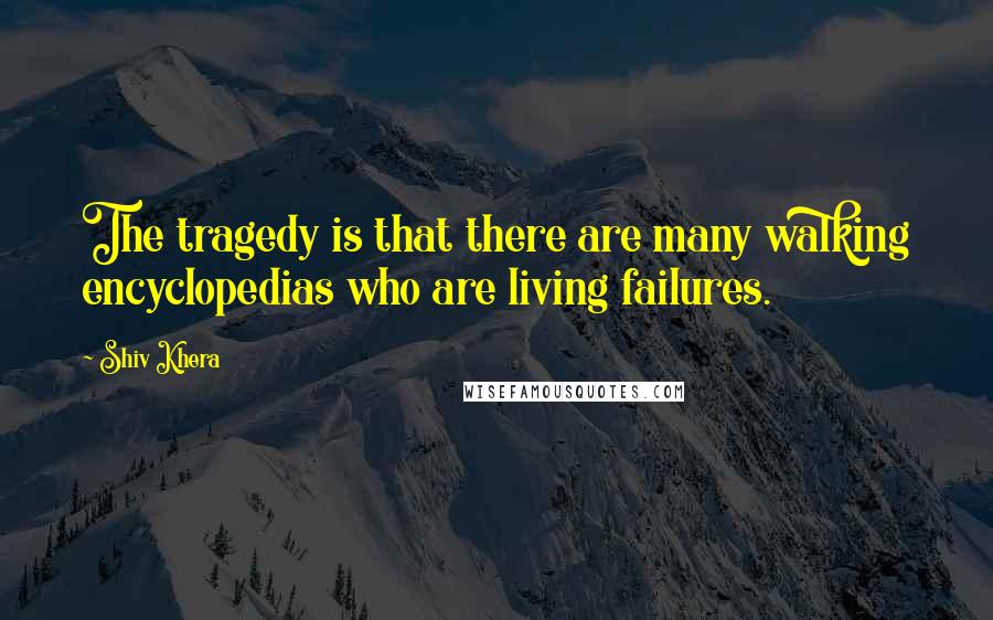 Shiv Khera Quotes: The tragedy is that there are many walking encyclopedias who are living failures.