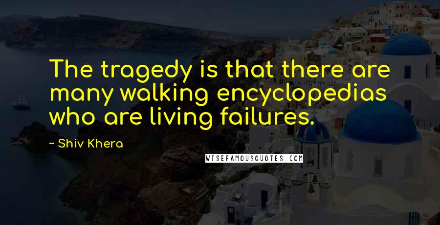 Shiv Khera Quotes: The tragedy is that there are many walking encyclopedias who are living failures.