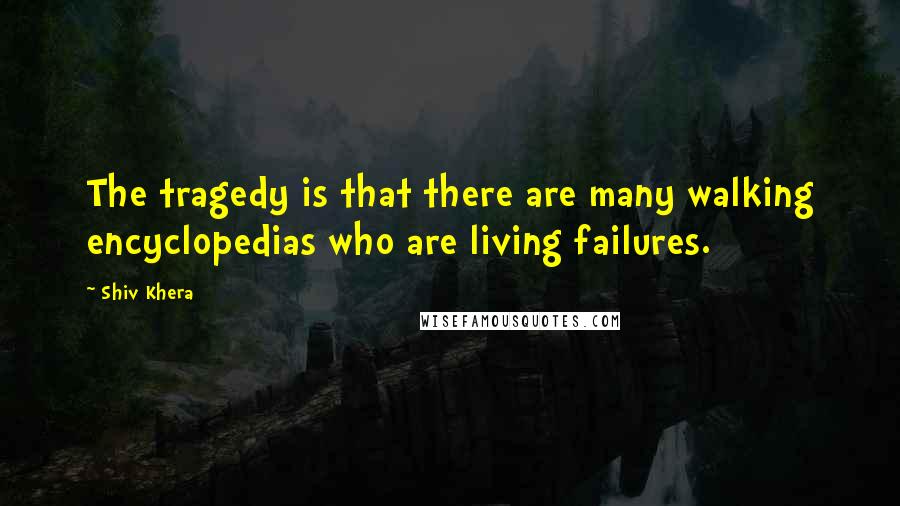 Shiv Khera Quotes: The tragedy is that there are many walking encyclopedias who are living failures.