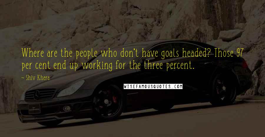 Shiv Khera Quotes: Where are the people who don't have goals headed? Those 97 per cent end up working for the three percent.