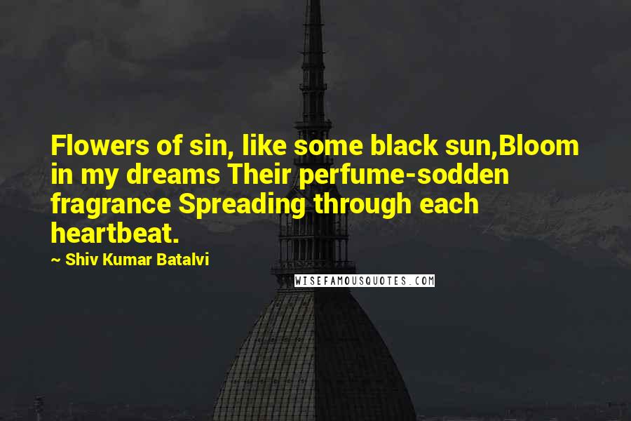 Shiv Kumar Batalvi Quotes: Flowers of sin, like some black sun,Bloom in my dreams Their perfume-sodden fragrance Spreading through each heartbeat.