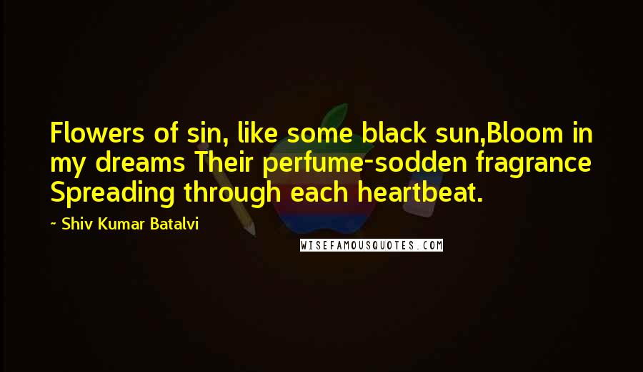 Shiv Kumar Batalvi Quotes: Flowers of sin, like some black sun,Bloom in my dreams Their perfume-sodden fragrance Spreading through each heartbeat.