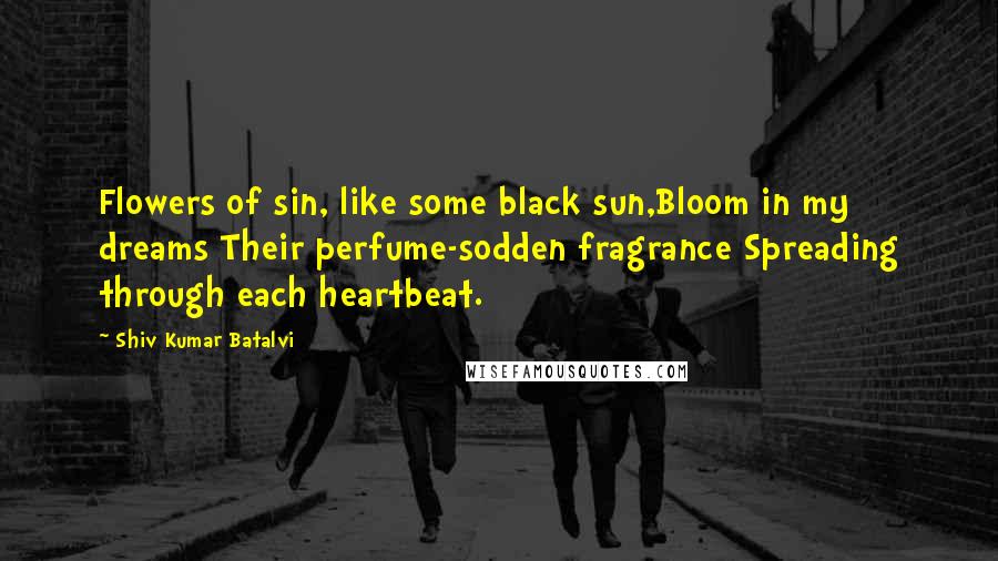 Shiv Kumar Batalvi Quotes: Flowers of sin, like some black sun,Bloom in my dreams Their perfume-sodden fragrance Spreading through each heartbeat.