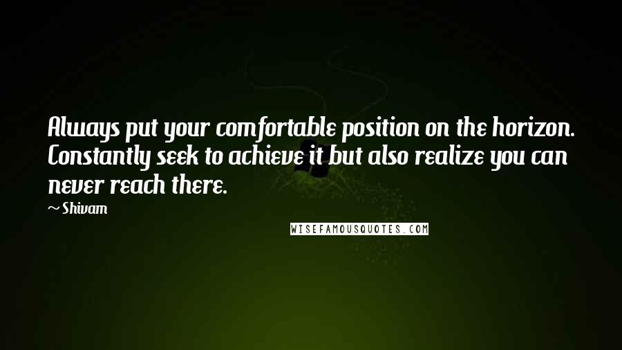 Shivam Quotes: Always put your comfortable position on the horizon. Constantly seek to achieve it but also realize you can never reach there.
