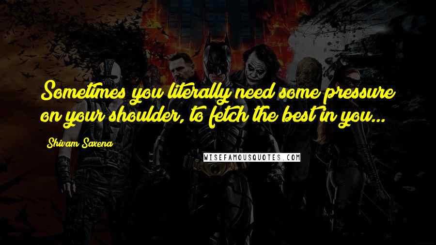 Shivam Saxena Quotes: Sometimes you literally need some pressure on your shoulder, to fetch the best in you...