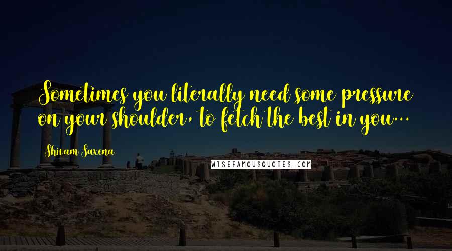 Shivam Saxena Quotes: Sometimes you literally need some pressure on your shoulder, to fetch the best in you...