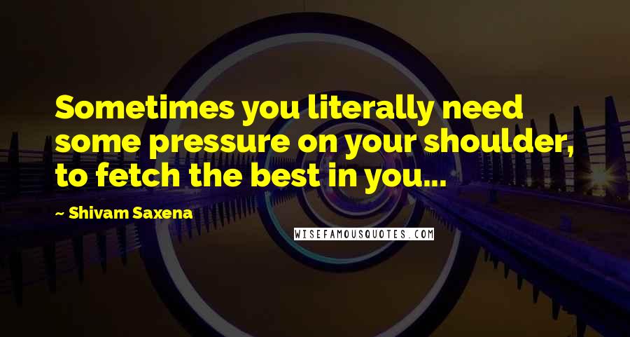 Shivam Saxena Quotes: Sometimes you literally need some pressure on your shoulder, to fetch the best in you...