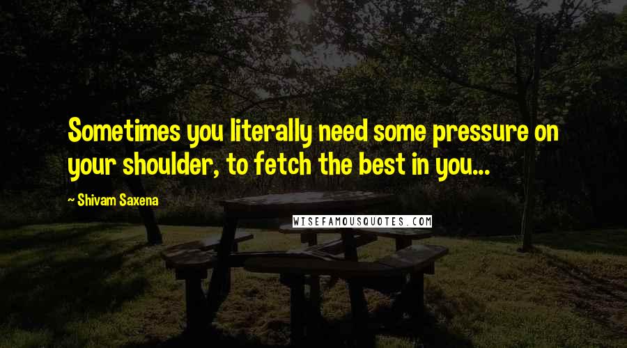 Shivam Saxena Quotes: Sometimes you literally need some pressure on your shoulder, to fetch the best in you...