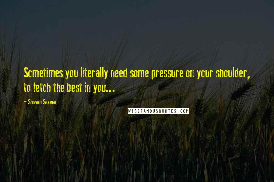 Shivam Saxena Quotes: Sometimes you literally need some pressure on your shoulder, to fetch the best in you...