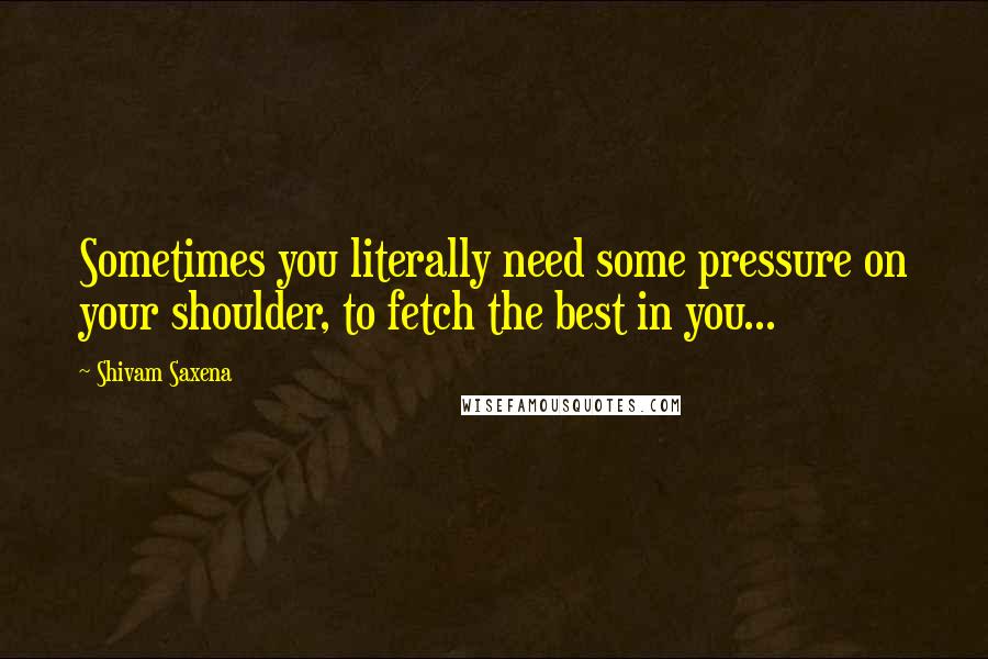 Shivam Saxena Quotes: Sometimes you literally need some pressure on your shoulder, to fetch the best in you...