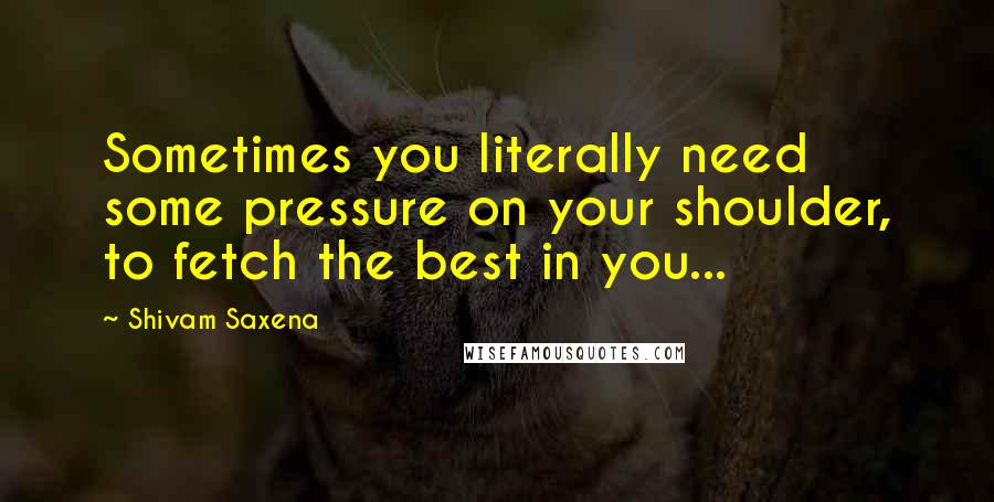 Shivam Saxena Quotes: Sometimes you literally need some pressure on your shoulder, to fetch the best in you...