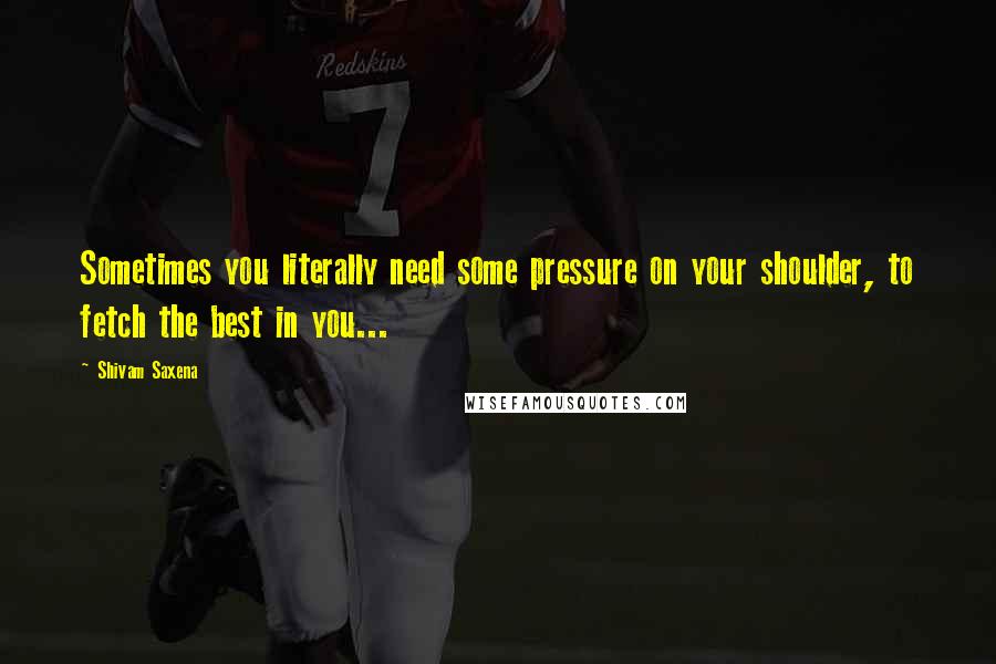 Shivam Saxena Quotes: Sometimes you literally need some pressure on your shoulder, to fetch the best in you...