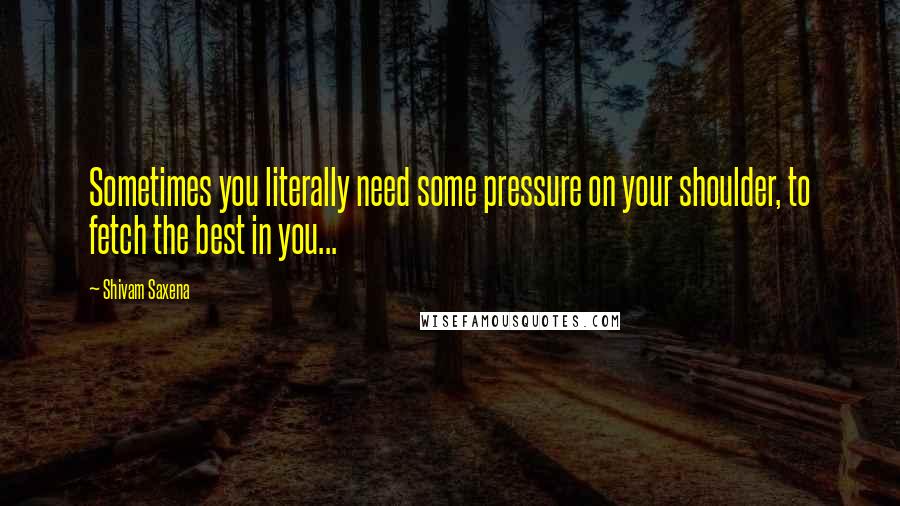 Shivam Saxena Quotes: Sometimes you literally need some pressure on your shoulder, to fetch the best in you...