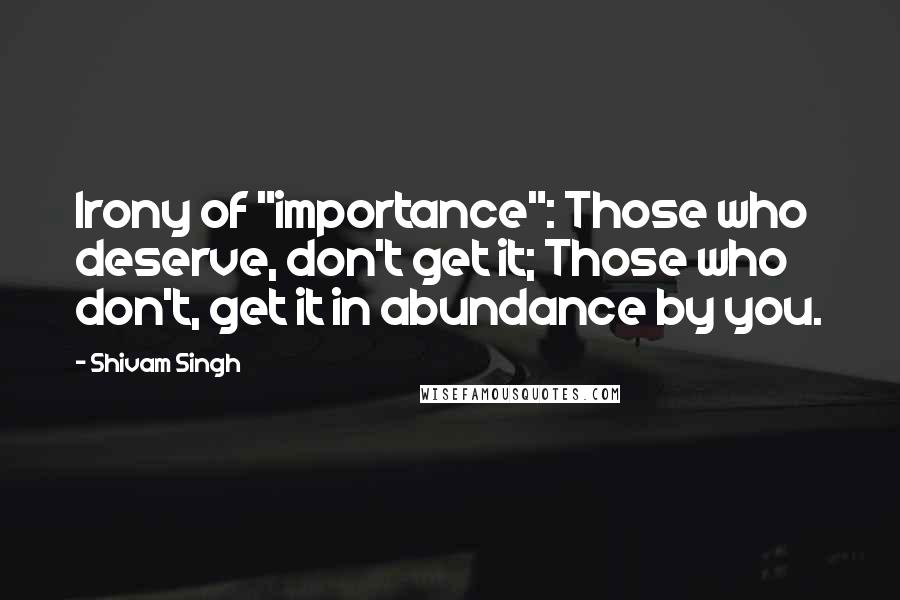 Shivam Singh Quotes: Irony of "importance": Those who deserve, don't get it; Those who don't, get it in abundance by you.