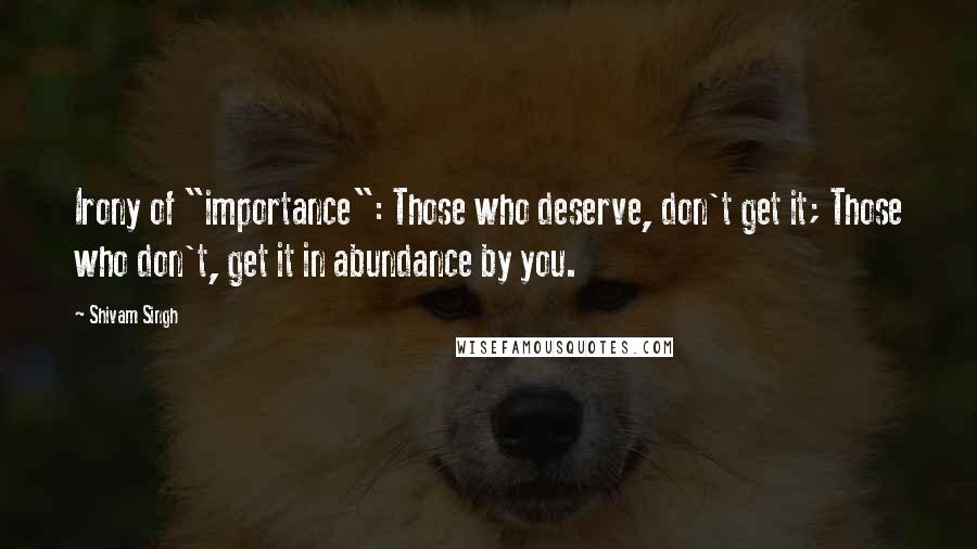 Shivam Singh Quotes: Irony of "importance": Those who deserve, don't get it; Those who don't, get it in abundance by you.