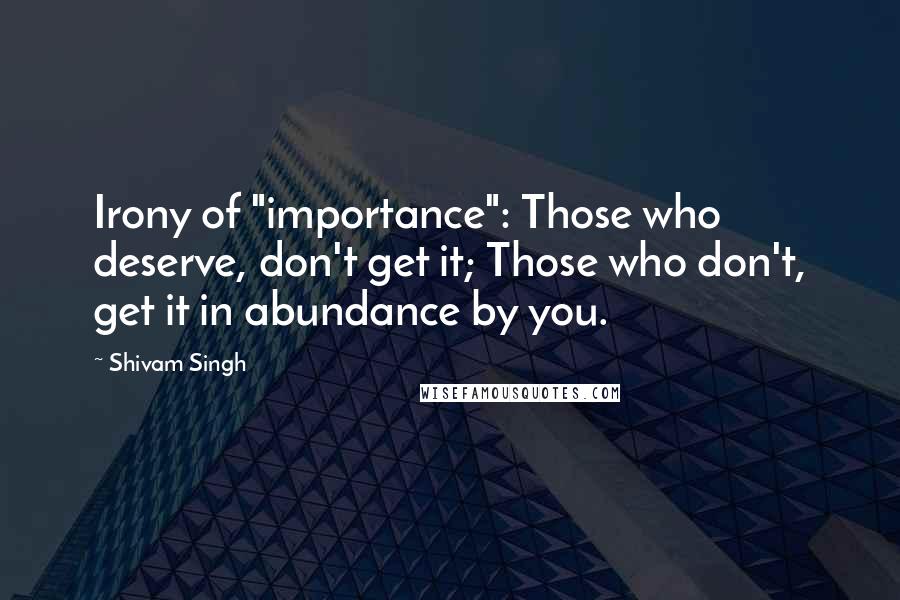 Shivam Singh Quotes: Irony of "importance": Those who deserve, don't get it; Those who don't, get it in abundance by you.